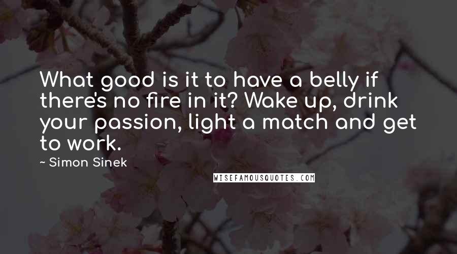 Simon Sinek Quotes: What good is it to have a belly if there's no fire in it? Wake up, drink your passion, light a match and get to work.