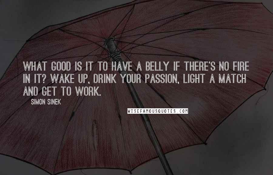 Simon Sinek Quotes: What good is it to have a belly if there's no fire in it? Wake up, drink your passion, light a match and get to work.