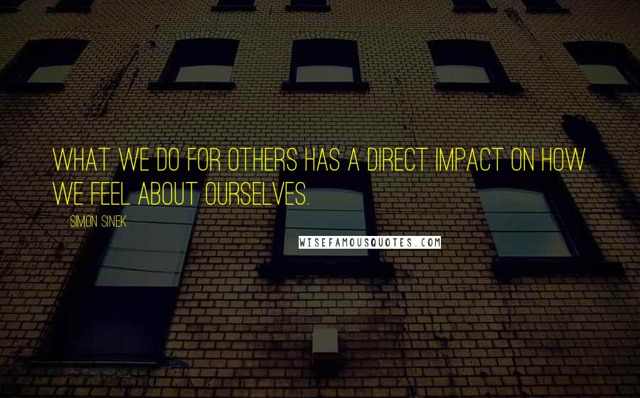 Simon Sinek Quotes: What we do for others has a direct impact on how we feel about ourselves.