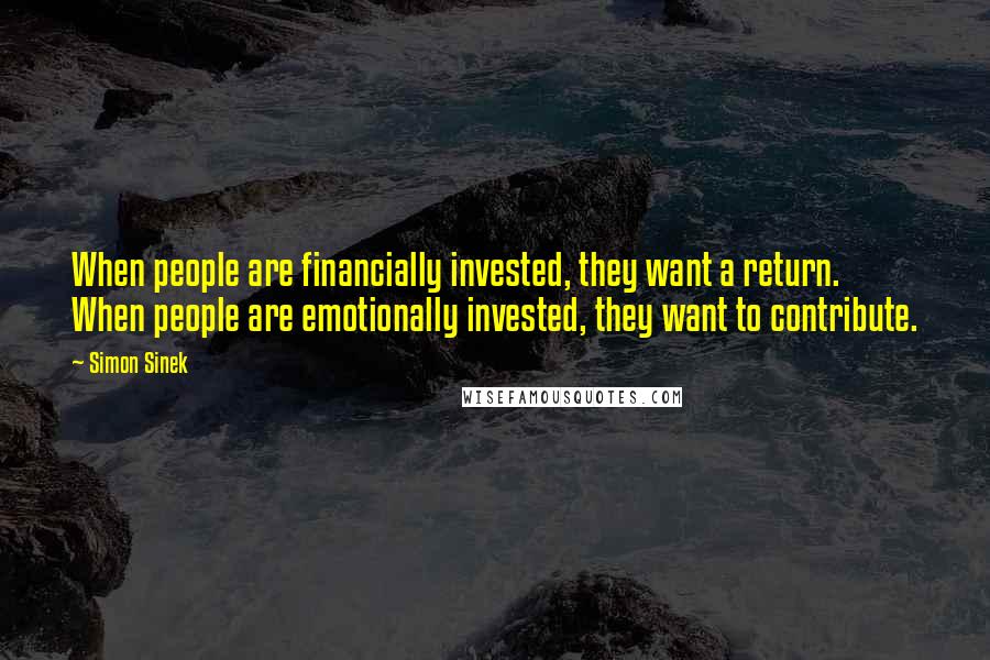 Simon Sinek Quotes: When people are financially invested, they want a return. When people are emotionally invested, they want to contribute.