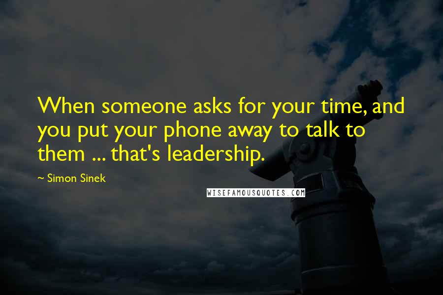 Simon Sinek Quotes: When someone asks for your time, and you put your phone away to talk to them ... that's leadership.