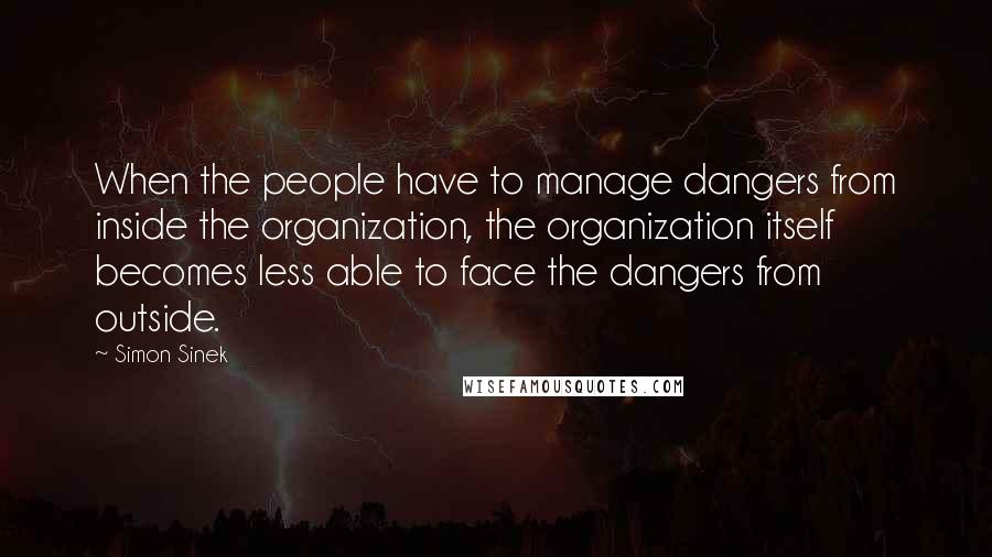 Simon Sinek Quotes: When the people have to manage dangers from inside the organization, the organization itself becomes less able to face the dangers from outside.