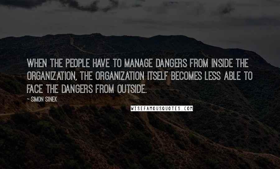 Simon Sinek Quotes: When the people have to manage dangers from inside the organization, the organization itself becomes less able to face the dangers from outside.