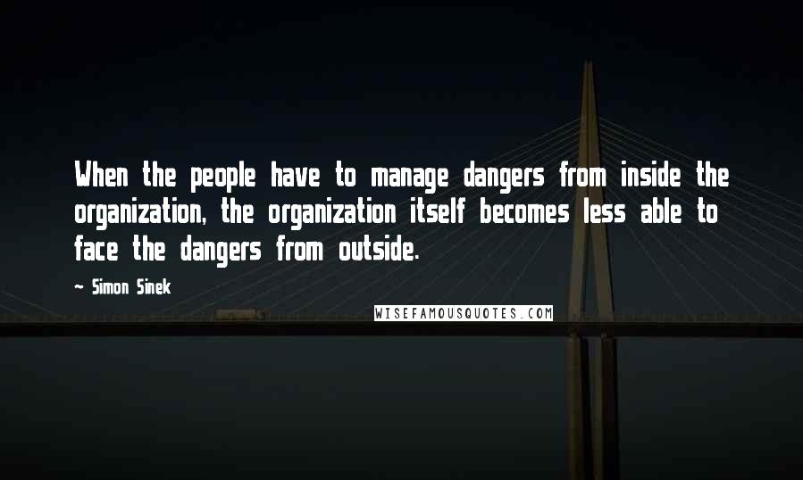 Simon Sinek Quotes: When the people have to manage dangers from inside the organization, the organization itself becomes less able to face the dangers from outside.