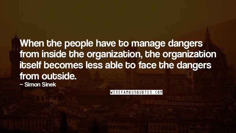 Simon Sinek Quotes: When the people have to manage dangers from inside the organization, the organization itself becomes less able to face the dangers from outside.