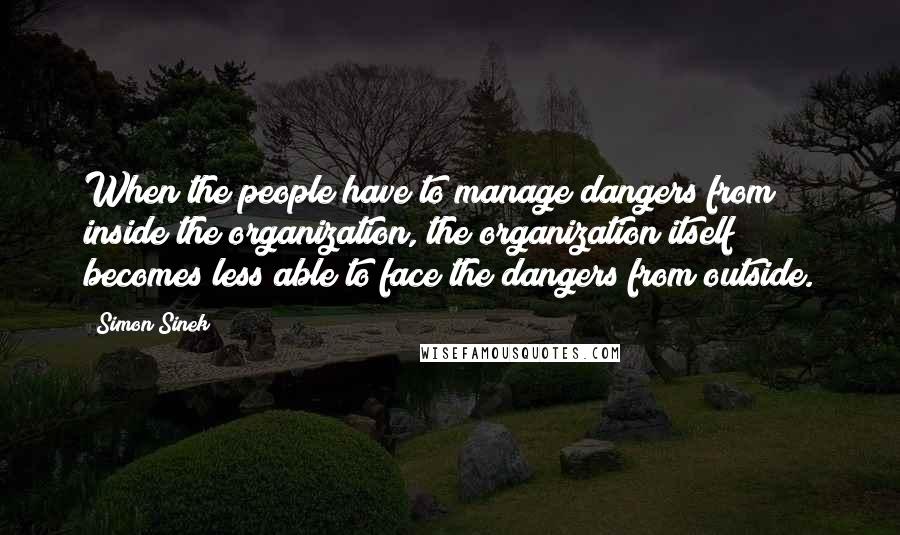 Simon Sinek Quotes: When the people have to manage dangers from inside the organization, the organization itself becomes less able to face the dangers from outside.