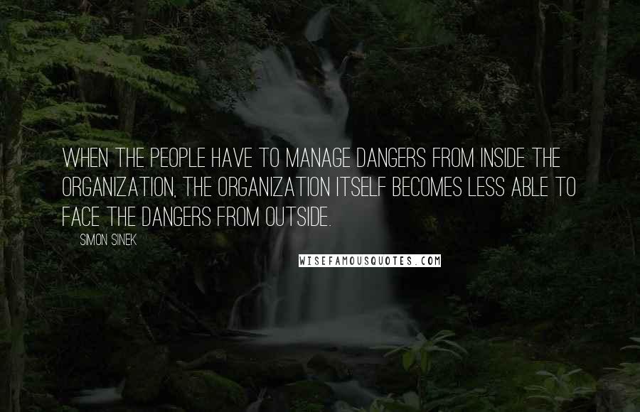 Simon Sinek Quotes: When the people have to manage dangers from inside the organization, the organization itself becomes less able to face the dangers from outside.