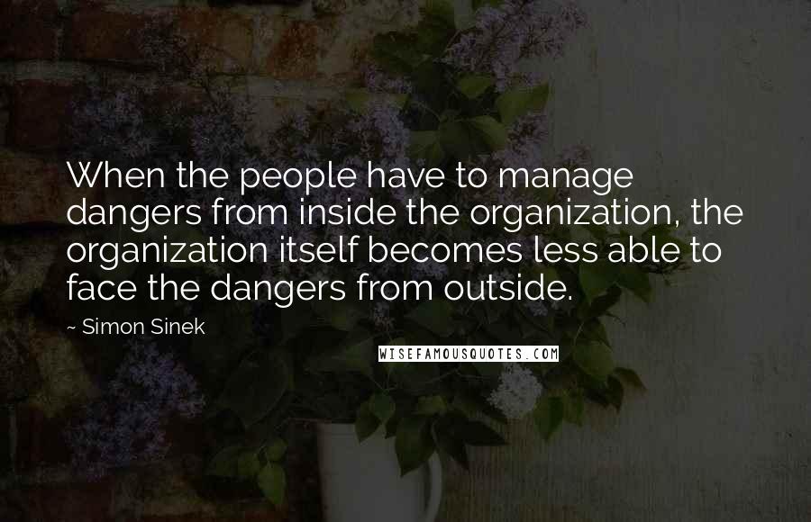 Simon Sinek Quotes: When the people have to manage dangers from inside the organization, the organization itself becomes less able to face the dangers from outside.