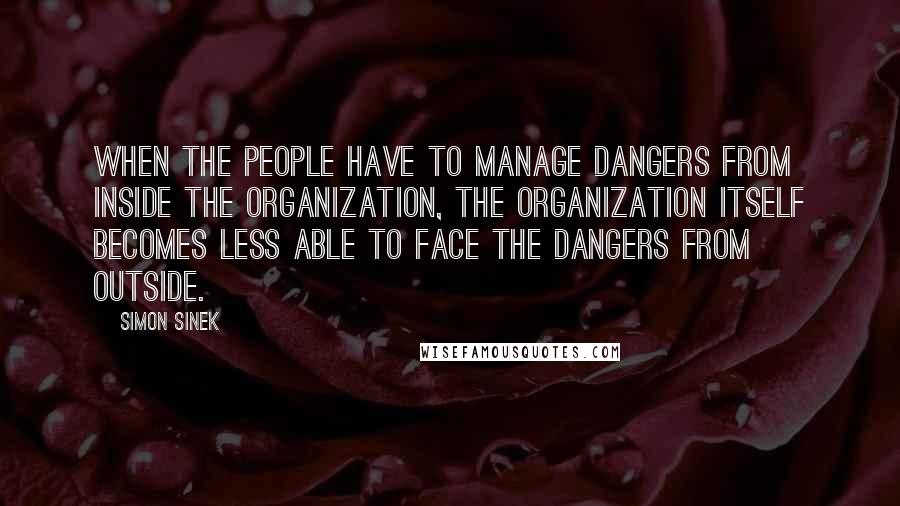 Simon Sinek Quotes: When the people have to manage dangers from inside the organization, the organization itself becomes less able to face the dangers from outside.