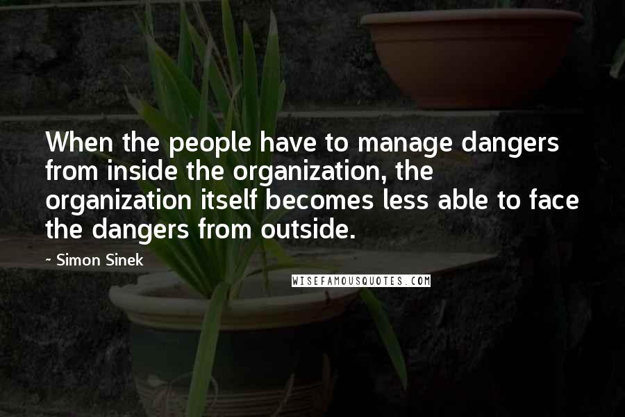 Simon Sinek Quotes: When the people have to manage dangers from inside the organization, the organization itself becomes less able to face the dangers from outside.