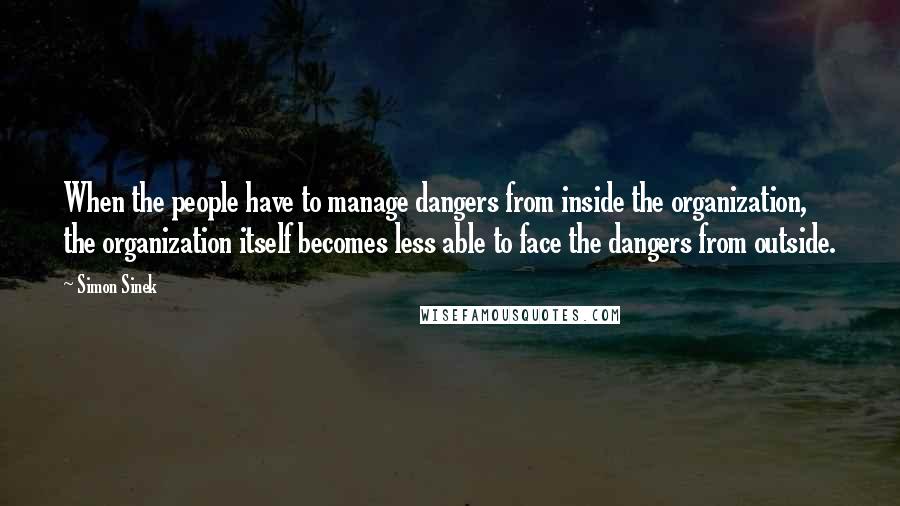 Simon Sinek Quotes: When the people have to manage dangers from inside the organization, the organization itself becomes less able to face the dangers from outside.