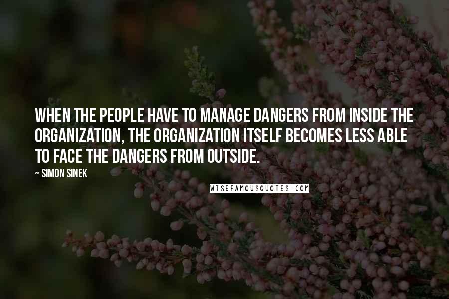 Simon Sinek Quotes: When the people have to manage dangers from inside the organization, the organization itself becomes less able to face the dangers from outside.