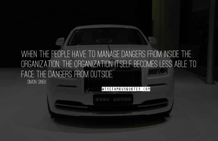 Simon Sinek Quotes: When the people have to manage dangers from inside the organization, the organization itself becomes less able to face the dangers from outside.