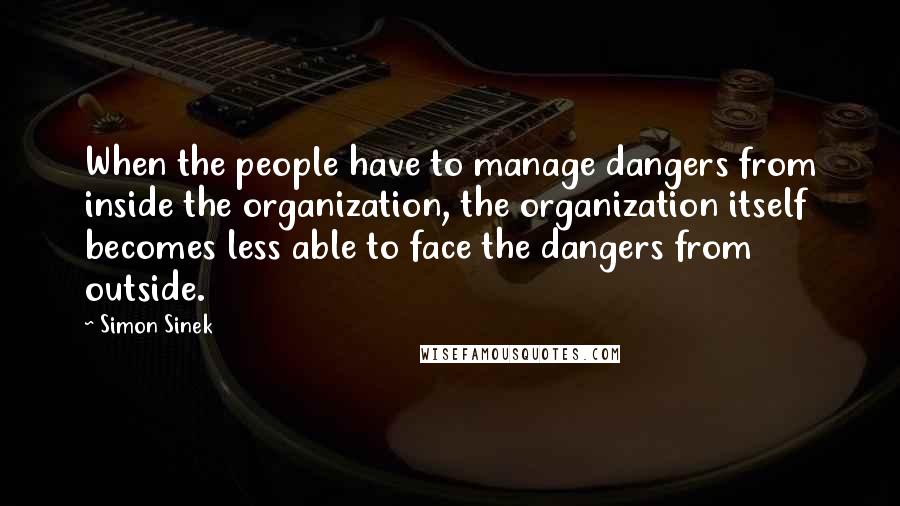 Simon Sinek Quotes: When the people have to manage dangers from inside the organization, the organization itself becomes less able to face the dangers from outside.