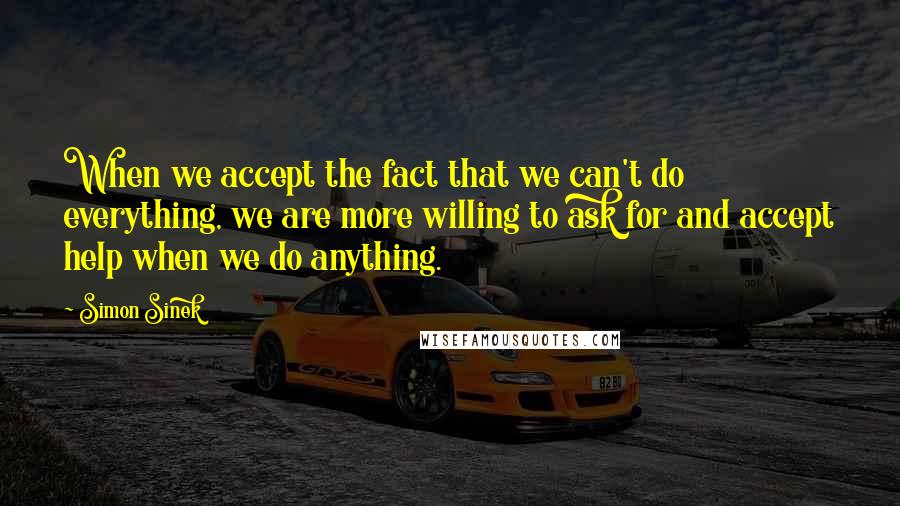 Simon Sinek Quotes: When we accept the fact that we can't do everything, we are more willing to ask for and accept help when we do anything.