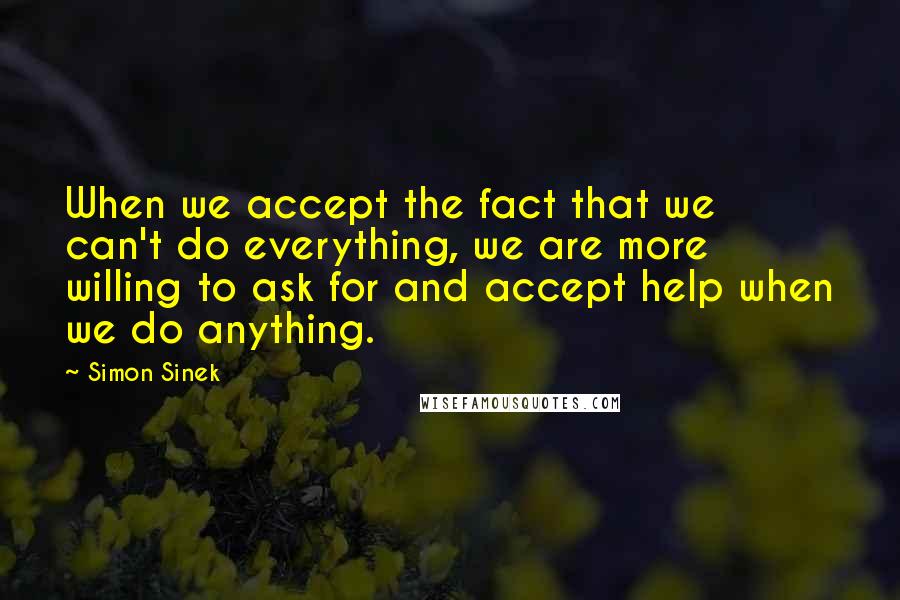 Simon Sinek Quotes: When we accept the fact that we can't do everything, we are more willing to ask for and accept help when we do anything.