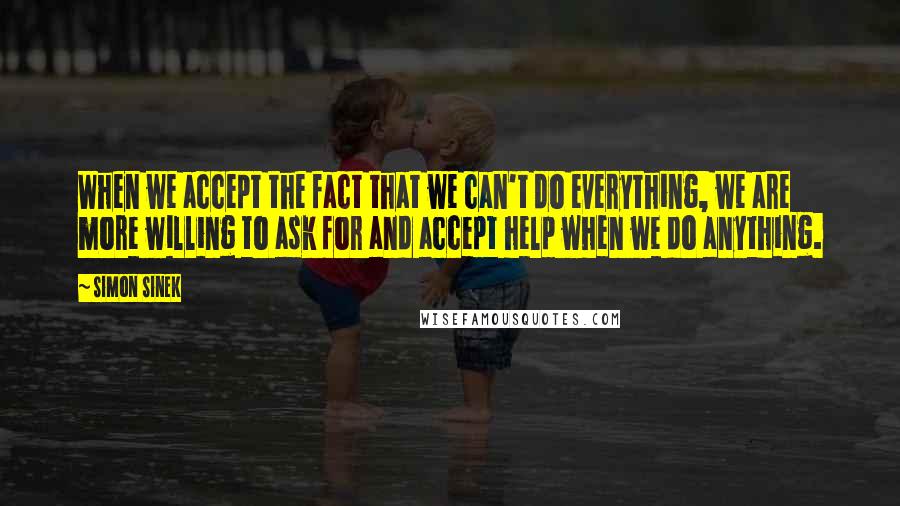 Simon Sinek Quotes: When we accept the fact that we can't do everything, we are more willing to ask for and accept help when we do anything.