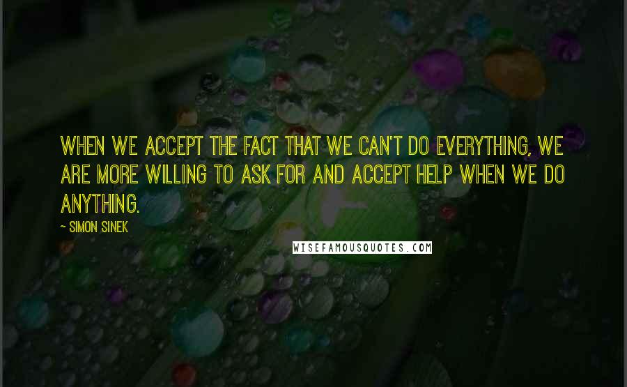 Simon Sinek Quotes: When we accept the fact that we can't do everything, we are more willing to ask for and accept help when we do anything.