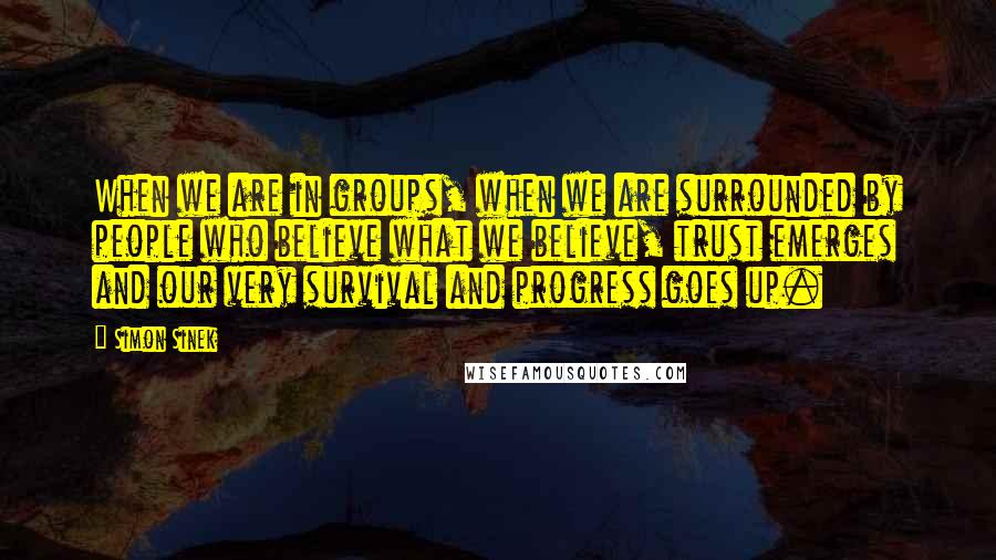 Simon Sinek Quotes: When we are in groups, when we are surrounded by people who believe what we believe, trust emerges and our very survival and progress goes up.