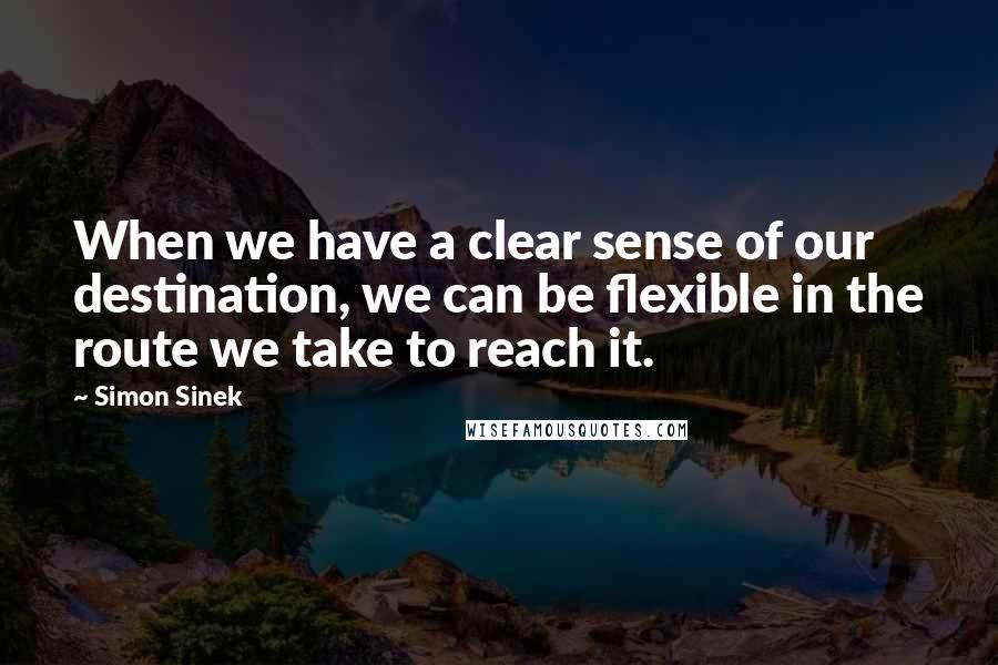 Simon Sinek Quotes: When we have a clear sense of our destination, we can be flexible in the route we take to reach it.