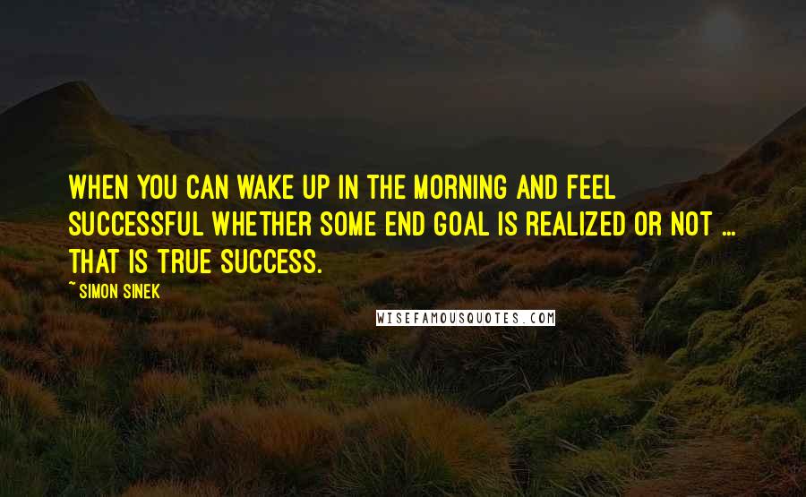 Simon Sinek Quotes: When you can wake up in the morning and feel successful whether some end goal is realized or not ... THAT is true success.