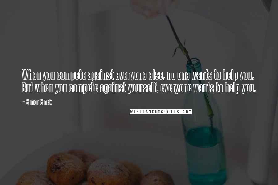 Simon Sinek Quotes: When you compete against everyone else, no one wants to help you. But when you compete against yourself, everyone wants to help you.