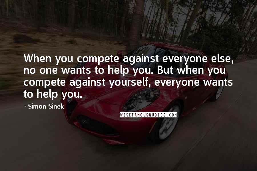 Simon Sinek Quotes: When you compete against everyone else, no one wants to help you. But when you compete against yourself, everyone wants to help you.