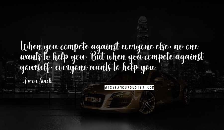 Simon Sinek Quotes: When you compete against everyone else, no one wants to help you. But when you compete against yourself, everyone wants to help you.