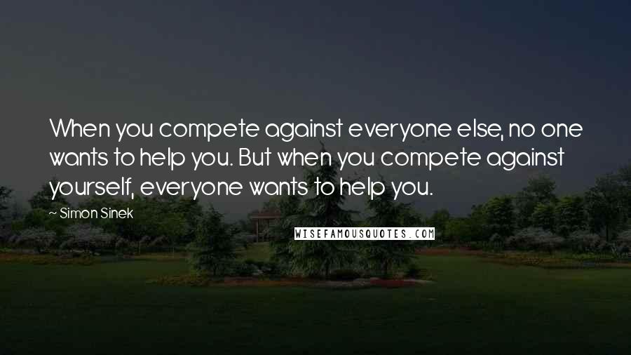 Simon Sinek Quotes: When you compete against everyone else, no one wants to help you. But when you compete against yourself, everyone wants to help you.