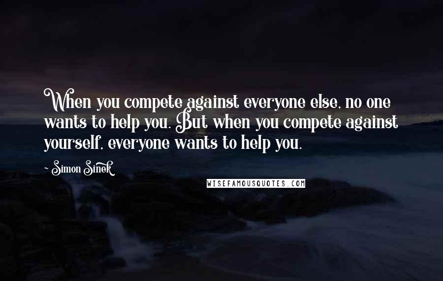 Simon Sinek Quotes: When you compete against everyone else, no one wants to help you. But when you compete against yourself, everyone wants to help you.