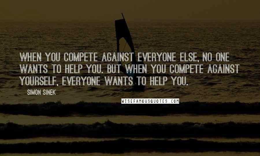 Simon Sinek Quotes: When you compete against everyone else, no one wants to help you. But when you compete against yourself, everyone wants to help you.