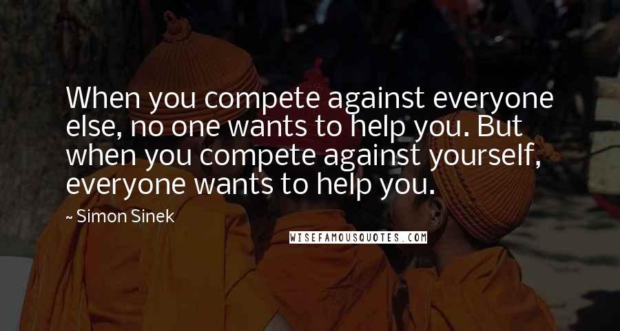 Simon Sinek Quotes: When you compete against everyone else, no one wants to help you. But when you compete against yourself, everyone wants to help you.