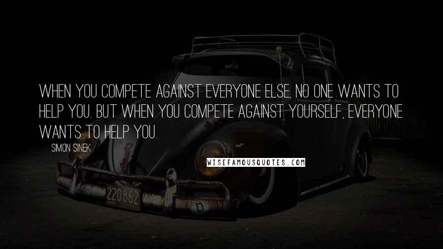 Simon Sinek Quotes: When you compete against everyone else, no one wants to help you. But when you compete against yourself, everyone wants to help you.