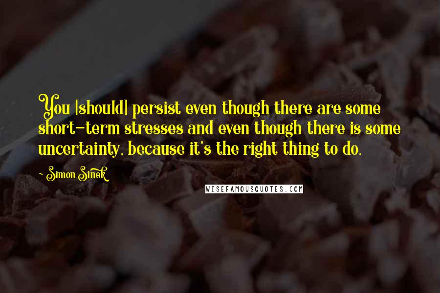 Simon Sinek Quotes: You [should] persist even though there are some short-term stresses and even though there is some uncertainty, because it's the right thing to do.