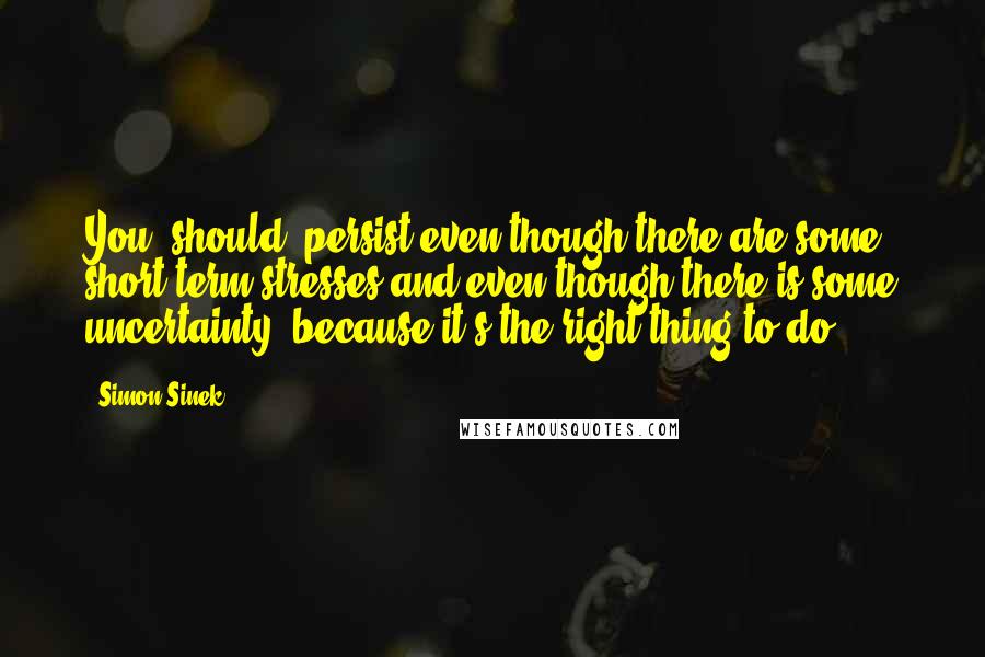 Simon Sinek Quotes: You [should] persist even though there are some short-term stresses and even though there is some uncertainty, because it's the right thing to do.