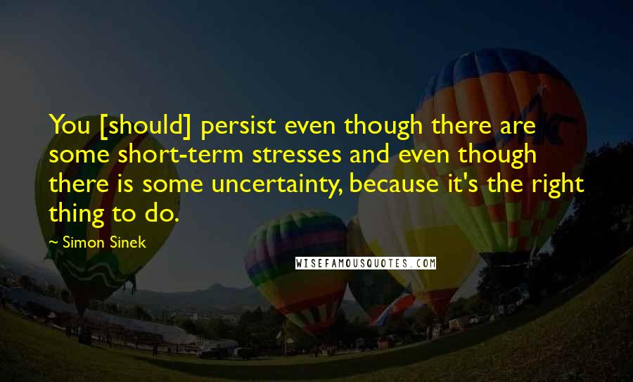 Simon Sinek Quotes: You [should] persist even though there are some short-term stresses and even though there is some uncertainty, because it's the right thing to do.