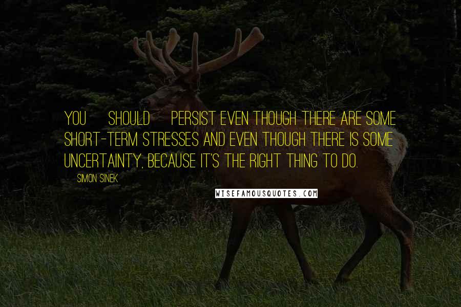 Simon Sinek Quotes: You [should] persist even though there are some short-term stresses and even though there is some uncertainty, because it's the right thing to do.