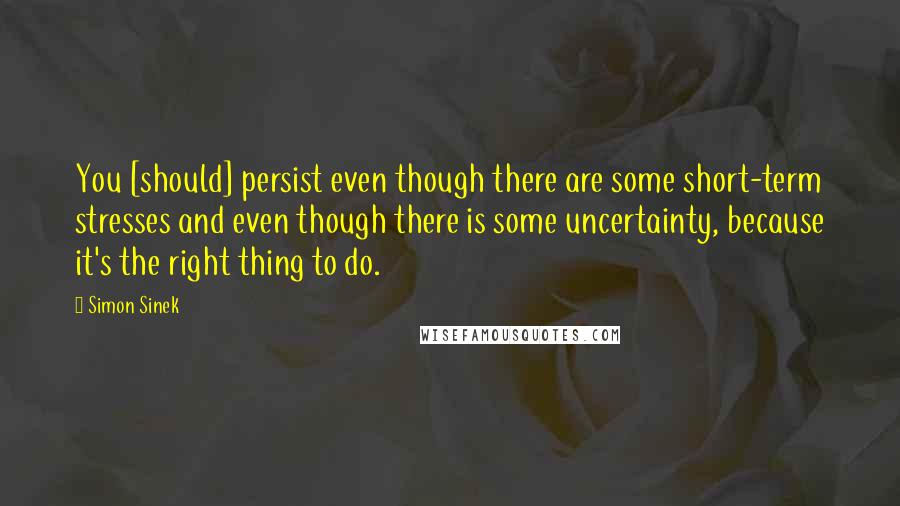 Simon Sinek Quotes: You [should] persist even though there are some short-term stresses and even though there is some uncertainty, because it's the right thing to do.