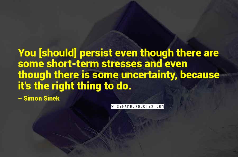 Simon Sinek Quotes: You [should] persist even though there are some short-term stresses and even though there is some uncertainty, because it's the right thing to do.