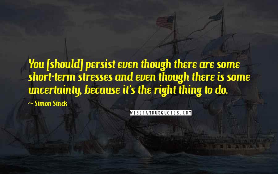 Simon Sinek Quotes: You [should] persist even though there are some short-term stresses and even though there is some uncertainty, because it's the right thing to do.