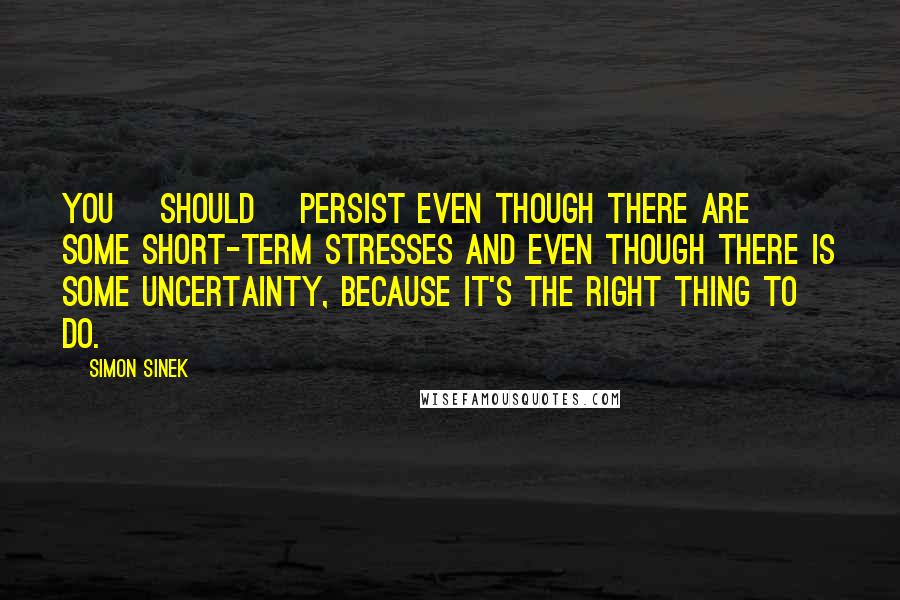 Simon Sinek Quotes: You [should] persist even though there are some short-term stresses and even though there is some uncertainty, because it's the right thing to do.