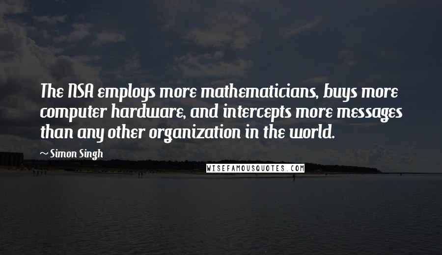 Simon Singh Quotes: The NSA employs more mathematicians, buys more computer hardware, and intercepts more messages than any other organization in the world.