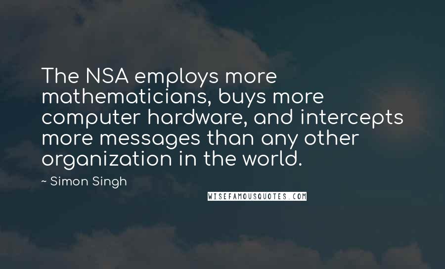 Simon Singh Quotes: The NSA employs more mathematicians, buys more computer hardware, and intercepts more messages than any other organization in the world.