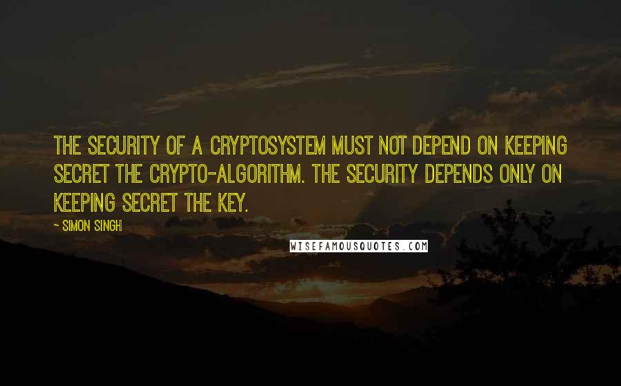 Simon Singh Quotes: The security of a cryptosystem must not depend on keeping secret the crypto-algorithm. The security depends only on keeping secret the key.