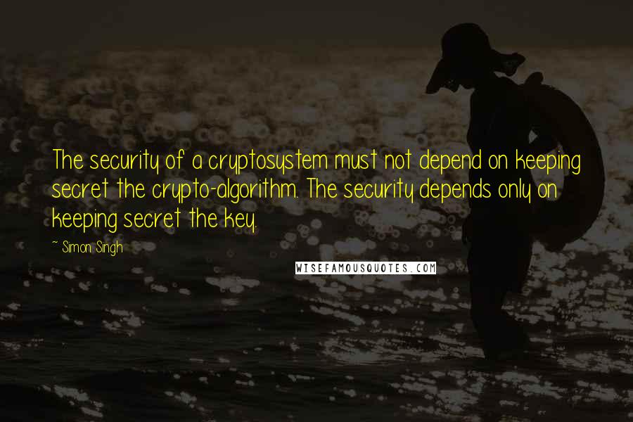 Simon Singh Quotes: The security of a cryptosystem must not depend on keeping secret the crypto-algorithm. The security depends only on keeping secret the key.