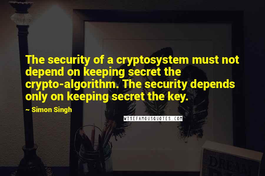 Simon Singh Quotes: The security of a cryptosystem must not depend on keeping secret the crypto-algorithm. The security depends only on keeping secret the key.