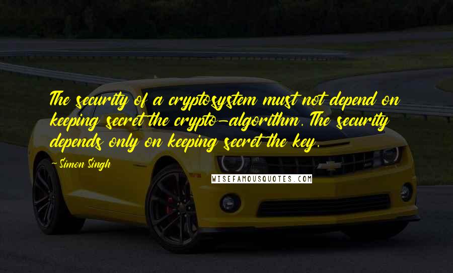 Simon Singh Quotes: The security of a cryptosystem must not depend on keeping secret the crypto-algorithm. The security depends only on keeping secret the key.