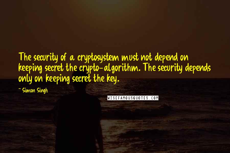 Simon Singh Quotes: The security of a cryptosystem must not depend on keeping secret the crypto-algorithm. The security depends only on keeping secret the key.