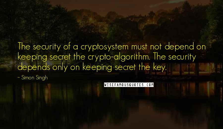 Simon Singh Quotes: The security of a cryptosystem must not depend on keeping secret the crypto-algorithm. The security depends only on keeping secret the key.