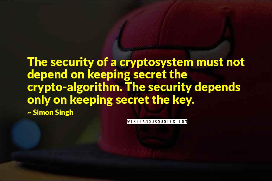 Simon Singh Quotes: The security of a cryptosystem must not depend on keeping secret the crypto-algorithm. The security depends only on keeping secret the key.